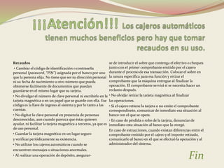 Recaudos 
• Cambiar el código de identificación o contraseña 
personal (password, “PIN”) asignada por el banco por uno 
que la persona elija. No tiene que ser su dirección personal 
ni su fecha de nacimiento u otro número que pueda 
obtenerse fácilmente de documentos que puedan 
guardarse en el mismo lugar que su tarjeta. 
• No divulgar el número de clave personal ni escribirlo en la 
tarjeta magnética o en un papel que se guarde con ella. Ese 
código es la llave de ingreso al sistema y por lo tanto a las 
cuentas. 
• No digitar la clave personal en presencia de personas 
desconocidas, aun cuando parezca que éstas quieren 
ayudar, ni facilitar la tarjeta magnética a terceros, ya que es 
de uso personal. 
• Guardar la tarjeta magnética en un lugar seguro 
y verificar periódicamente su existencia. 
• No utilizar los cajeros automáticos cuando se 
encuentren mensajes o situaciones anormales. 
• Al realizar una operación de depósito, asegurar-se 
de introducir el sobre que contenga el efectivo o cheques 
junto con el primer comprobante emitido por el cajero 
durante el proceso de esa transacción. Colocar el sobre en 
la ranura específica para esa función y retirar el 
comprobante que la máquina entregue al finalizar la 
operación. El comprobante servirá si se necesita hacer un 
reclamo después. 
• No olvidar retirar la tarjeta magnética al finalizar 
las operaciones. 
• Si el cajero retiene la tarjeta o no emite el comprobante 
correspondiente, comunicar de inmediato esa situación al 
banco con el que se opera. 
• En caso de pérdida o robo de la tarjeta, denunciar de 
inmediato esta situación al banco que la otorgó. 
En caso de extracciones, cuando existan diferencias entre el 
comprobante emitido por el cajero y el importe retirado, 
comunicarlo al banco en el que se efectuó la operación y al 
administrador del sistema. 
Fin 
