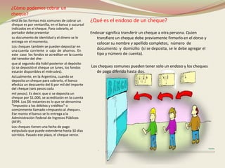 ¿Cómo podemos cobrar un 
cheque? 
Una de las formas más comunes de cobrar un 
cheque es por ventanilla, en el banco y sucursal 
indicados en el cheque. Para cobrarlo, el 
portador debe presentar 
su documento de identidad y el dinero se le 
entrega en el momento. 
Los cheques también se pueden depositar en 
una cuenta corriente o caja de ahorros. En 
este caso los fondos se acreditan en la cuenta 
del tenedor del che-que 
al segundo día hábil posterior al depósito 
(si se depositó el cheque un lunes, los fondos 
estarán disponibles el miércoles). 
Actualmente, en la Argentina, cuando se 
deposita un cheque para cobrarlo, el banco 
efectúa un descuento del 6 por mil del importe 
del cheque (seis pesos cada 
mil pesos). Es decir, que si se deposita un 
cheque por $1.000, se acreditarán en la cuenta 
$994. Los $6 restantes es lo que se denomina 
“Impuesto a los débitos y créditos” o 
comúnmente llamado «Impuesto al cheque». 
Ese monto el banco se lo entrega a la 
Administración Federal de Ingresos Públicos 
(AFIP). 
Los cheques tienen una fecha de pago 
estipulada que puede extenderse hasta 30 días 
corridos. Pasado ese plazo, el cheque vence. 
¿Qué es el endoso de un cheque? 
Endosar significa transferir un cheque a otra persona. Quien 
transfiere un cheque debe previamente firmarlo en el dorso y 
colocar su nombre y apellido completos, número de 
documento y domicilio (si se deposita, se le debe agregar el 
tipo y número de cuenta). 
Los cheques comunes pueden tener solo un endoso y los cheques 
de pago diferido hasta dos. 
 