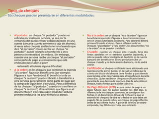 Tipos de cheques 
Los cheques pueden presentarse en diferentes modalidades: 
 Al portador: un cheque “al portador” puede ser 
cobrado por cualquier persona, ya sea por la 
ventanilla del banco emisor o depositándolo en una 
cuenta bancaria (cuenta corriente o caja de ahorros). 
A veces estos cheques suelen tener una leyenda que 
dice “al portador”. Quien recibe un cheque “al 
portador” puede cobrarlo o transferirlo a otra 
persona sin necesidad de endoso. Sin embargo, 
cuando una persona recibe un cheque “al portador” 
como parte de pago, es conveniente que esté 
endosado para saber a quién 
reclamarlo si hubiera alguna dificultad. 
 A la orden: en los cheques que contienen la leyenda 
“a la orden” figura un beneficiario (por ejemplo: 
Páguese a Juan Fernández). El beneficiario de un 
cheque “a la orden” puede cobrarlo o transferirlo a 
otra persona generalmente como parte de pago por 
la compra de algún bien o servicio). Pero a diferencia 
de los cheques “al portador”, cuando se transfiere un 
cheque “a la orden”, el beneficiario que figura en el 
documento (en este caso Juan Fernández) deberá 
primero endosarlo (es decir firmarlo al dorso). 
 No a la orden: en un cheque “no a la orden” figura un 
beneficiario (ejemplo: Páguese a Juan Fernández) que 
será el único autorizado a cobrarlo. Para cobrarlo deberá 
primero firmarlo al dorso. Pero a diferencia de los 
cheques “al portador” y “a la orden”, los documentos “no 
a la orden” no se pueden transferir. 
 Cruzado: cuando un cheque está cruzado, lleva dos 
líneas paralelas en el extremo superior izquierdo, y 
sólo se puede cobrar mediante el depósito en la cuenta 
bancaria del beneficiario. Si una persona recibe un 
cheque cruzado y no tiene cuenta bancaria, no lo podrá 
cobrar. 
 Certificado: el cheque certificado tiene adicionada una 
leyenda escrita por el banco, en la cual se indica que la 
cuenta del titular del cheque tiene fondos y que además 
esos fondos serán reservados para el beneficiario durante 
cinco días. Quien recibe un cheque certificado tiene la 
garantía de que dentro de los cinco días de extendido el 
cheque, habrá fondos para poder cobrarlo. 
 De Pago Diferido (CPD): es una orden de pago a un 
plazo futuro, que no puede superar los 360 días. A 
diferencia de los cheques comunes, se consignan dos 
fechas en el documento. Una es la fecha en la que se 
extendió el cheque y la otra es la fecha en que debe ser 
pagado. No se puede cobrar un cheque de pago diferido 
antes de esa última fecha. A partir de la fecha de cobro 
estipulada, hay 30 días corridos para cobrarlo. 
 