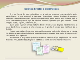Débitos directos o automáticos 
E s una forma de pago automática en la cual una persona o empresa autoriza a otra 
(generalmente a una empresa) a descontar determinada cantidad de dinero de su cuenta 
bancaria o tarjeta de crédito para pagar la prestación de un bien o servicio. Esta forma de pago se 
utiliza comúnmente para el pago de servicios públicos o privados (luz, gas, teléfono, cable, 
colegios, clubes, seguros, sanatorios, etc.). 
Quien quiera pagar un servicio mediante débito directo puede dirigirse indistintamente al 
banco donde tiene su cuenta o a la empresa que le presta el servicio para notificarla de su 
decisión. 
En este caso, deberá firmar una autorización para que realicen los débitos de su cuenta. 
Los débitos se realizarán en la fecha de vencimiento de los servicios. Este medio de pago se utiliza 
cada vez más en la Argentina. 
Actualmente es muy común que muchas familias autoricen a que empresas de luz, servicio 
de cable u otras, debiten de su tarjeta de crédito o su cuenta bancaria el costo del servicio. 
 