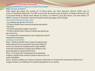 La clave de identidad bancaria 
¿Cómo identifica la empresa a la persona a quien 
debe hacerle el débito? 
Todo aquel que posea una cuenta en un banco tiene una Clave Bancaria niforme (CBU) que es 
como su “domicilio financiero”. La CBU es una serie de números que incluyen: el número del banco y de 
la sucursal donde el cliente tiene abierta la cuenta y el número y tipo de cuenta. Con estos datos, “el 
débito” conoce el “domicilio” bancario de quien tiene que pagar y allí se dirige. 
Los actores de este servicio son: 
• La empresa que presta el servicio. 
• El banco donde tiene cuenta la empresa que presta 
el servicio. 
• El cliente que quiere pagar el servicio. 
• El banco donde tiene cuenta el cliente que quiere pa-gar 
el servicio. 
• La Cámara de Compensación, que compensa lo que le 
transmiten los bancos. 
¿Cómo es el circuito? 
Paso 1: El banco donde tiene cuenta la empresa pres-tadora 
del servicio (o sea quien tiene que cobrar) le 
envía a la Cámara de Compensación (24hs hábiles 
antes del vencimiento) la orden para debitar el im-porte 
pautado al usuario del servicio. 
Paso 2: La Cámara de Compensación le transmite 
al banco, donde tiene cuenta el usuario del servicio, la 
orden del débito. 
Paso 3: El banco debita a su cliente el importe informado en la fecha del vencimiento del servicio. 
Luego el dinero es recibido por la empresa prestadora en su cuenta. 
 