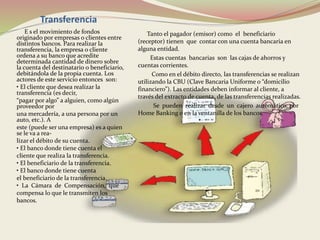 Transferencia 
E s el movimiento de fondos 
originado por empresas o clientes entre 
distintos bancos. Para realizar la 
transferencia, la empresa o cliente 
ordena a su banco que acredite 
determinada cantidad de dinero sobre 
la cuenta del destinatario o beneficiario, 
debitándola de la propia cuenta. Los 
actores de este servicio entonces son: 
• El cliente que desea realizar la 
transferencia (es decir, 
“pagar por algo” a alguien, como algún 
proveedor por 
una mercadería, a una persona por un 
auto, etc.). A 
este (puede ser una empresa) es a quien 
se le va a rea-lizar 
el débito de su cuenta. 
• El banco donde tiene cuenta el 
cliente que realiza la transferencia. 
• El beneficiario de la transferencia. 
• El banco donde tiene cuenta 
el beneficiario de la transferencia. 
• La Cámara de Compensación, que 
compensa lo que le transmiten los 
bancos. 
Tanto el pagador (emisor) como el beneficiario 
(receptor) tienen que contar con una cuenta bancaria en 
alguna entidad. 
Estas cuentas bancarias son las cajas de ahorros y 
cuentas corrientes. 
Como en el débito directo, las transferencias se realizan 
utilizando la CBU (Clave Bancaria Uniforme o “domicilio 
financiero”). Las entidades deben informar al cliente, a 
través del extracto de cuenta, de las transferencias realizadas. 
Se pueden realizar desde un cajero automático, por 
Home Banking o en la ventanilla de los bancos. 
 