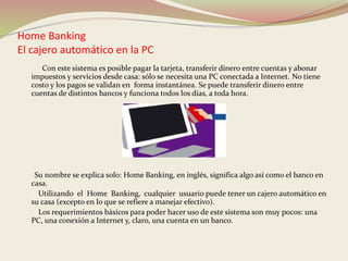 Home Banking 
El cajero automático en la PC 
Con este sistema es posible pagar la tarjeta, transferir dinero entre cuentas y abonar 
impuestos y servicios desde casa: sólo se necesita una PC conectada a Internet. No tiene 
costo y los pagos se validan en forma instantánea. Se puede transferir dinero entre 
cuentas de distintos bancos y funciona todos los días, a toda hora. 
Su nombre se explica solo: Home Banking, en inglés, significa algo así como el banco en 
casa. 
Utilizando el Home Banking, cualquier usuario puede tener un cajero automático en 
su casa (excepto en lo que se refiere a manejar efectivo). 
Los requerimientos básicos para poder hacer uso de este sistema son muy pocos: una 
PC, una conexión a Internet y, claro, una cuenta en un banco. 
 