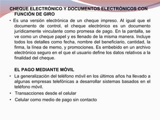 CHEQUE ELECTRÓNICO Y DOCUMENTOS ELECTRÓNICOS CON
   FUNCIÓN DE GIRO
•  Es una versión electrónica de un cheque impreso. Al igual que el
   documento de control, el cheque electrónico es un documento
   jurídicamente vinculante como promesa de pago. En la pantalla, se
   ve como un cheque papel y es llenado de la misma manera. Incluye
   todos los detalles como fecha, nombre del beneficiario, cantidad, la
   firma, la línea de memo, y promociones. Es embebido en un archivo
   electrónico seguro en el que el usuario define los datos relativos a la
   finalidad del cheque.

    EL PAGO MEDIANTE MÓVIL
•   La generalización del teléfono móvil en los últimos años ha llevado a
    algunas empresas telefónicas a desarrollar sistemas basados en el
    teléfono móvil.
• Transacciones desde el celular
• Celular como medio de pago sin contacto
 