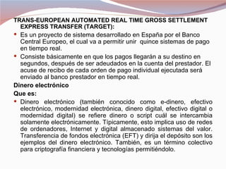 TRANS-EUROPEAN AUTOMATED REAL TIME GROSS SETTLEMENT
  EXPRESS TRANSFER (TARGET):
 Es un proyecto de sistema desarrollado en España por el Banco
  Central Europeo, el cual va a permitir unir quince sistemas de pago
  en tiempo real.
 Consiste básicamente en que los pagos llegarán a su destino en
  segundos, después de ser adeudados en la cuenta del prestador. El
  acuse de recibo de cada orden de pago individual ejecutada será
  enviado al banco prestador en tiempo real.
Dinero electrónico
Que es:
 Dinero electrónico (también conocido como e-dinero, efectivo
  electrónico, modernidad electrónica, dinero digital, efectivo digital o
  modernidad digital) se refiere dinero o script cuál se intercambia
  solamente electrónicamente. Típicamente, esto implica uso de redes
  de ordenadores, Internet y digital almacenado sistemas del valor.
  Transferencia de fondos electrónica (EFT) y dirija el depósito son los
  ejemplos del dinero electrónico. También, es un término colectivo
  para criptografía financiera y tecnologías permitiéndolo.
 