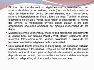  El dinero técnico electrónico o digital es una representación, o un
  sistema de debes y de créditos, usado (pero no limitado a esto) al
  valor de intercambio, dentro de otro sistema, o sí mismo como
  sistema independiente, en línea o fuera de línea. También el dinero
  electrónico se utiliza a veces para referir al abastecedor sí mismo
  del término. A modernidad privada puede utilizar el oro para
  proporcionar seguridad adicional, por ejemplo modernidad de oro
  digital.
 Muchos sistemas venderán su modernidad electrónica directamente
  al usuario final, por ejemplo Papal y Web Money, solamente otros
  sistemas, tales como e-oro, venden solamente a través de los
  terceros cambiadores digitales de la modernidad.
 En el caso de tarjeta del pulpo en Hong Kong, los depósitos trabajan
  semejantemente a los bancos. Después de que la tarjeta del pulpo
  limitada reciba el dinero para el depósito de usuarios, el dinero se
  deposita en los bancos, que es similar a los bancos debe-tarjeta-que
  publican redepositing el dinero en los bancos centrales.
 