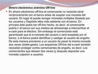 Dinero electrónico anónimo Off-line
 En dinero electrónico off-line el comerciante no necesita obrar
  recíprocamente con el banco antes de aceptar una moneda del
  usuario. En lugar él puede recoger monedas múltiples Gastado por
  los usuarios y Depósito ellos más adelante con el banco. En
  principio éste podía ser off-line hecho, es decir. el comerciante
  podría ir al banco con sus medios de almacenaje a intercambiar el
  e-cash para el efectivo. Sin embargo el comerciante está
  garantizado que la e-moneda del usuario o será aceptada por el
  banco, o el banco podrá identificar y castigar al usuario de engaño.
  De esta manera previenen a un usuario de pasar la misma moneda
  dos veces (doble-gasto). Los esquemas Off-line del e-cash también
  necesitan proteger contra comerciantes de engaño, es decir. Los
  comerciantes que desean dos veces (y después depositar una
  moneda culparon a usuario).
 