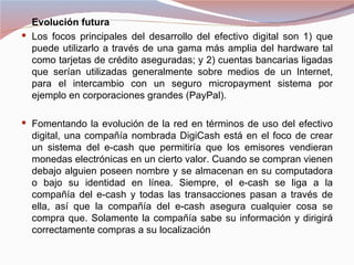Evolución futura
 Los focos principales del desarrollo del efectivo digital son 1) que
  puede utilizarlo a través de una gama más amplia del hardware tal
  como tarjetas de crédito aseguradas; y 2) cuentas bancarias ligadas
  que serían utilizadas generalmente sobre medios de un Internet,
  para el intercambio con un seguro micropayment sistema por
  ejemplo en corporaciones grandes (PayPal).

 Fomentando la evolución de la red en términos de uso del efectivo
  digital, una compañía nombrada DigiCash está en el foco de crear
  un sistema del e-cash que permitiría que los emisores vendieran
  monedas electrónicas en un cierto valor. Cuando se compran vienen
  debajo alguien poseen nombre y se almacenan en su computadora
  o bajo su identidad en línea. Siempre, el e-cash se liga a la
  compañía del e-cash y todas las transacciones pasan a través de
  ella, así que la compañía del e-cash asegura cualquier cosa se
  compra que. Solamente la compañía sabe su información y dirigirá
  correctamente compras a su localización
 