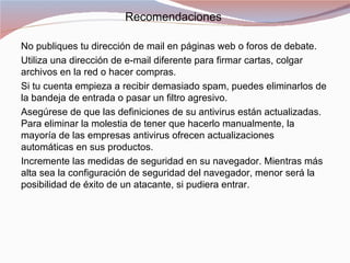 Recomendaciones

No publiques tu dirección de mail en páginas web o foros de debate.
Utiliza una dirección de e-mail diferente para firmar cartas, colgar
archivos en la red o hacer compras.
Si tu cuenta empieza a recibir demasiado spam, puedes eliminarlos de
la bandeja de entrada o pasar un filtro agresivo.
Asegúrese de que las definiciones de su antivirus están actualizadas.
Para eliminar la molestia de tener que hacerlo manualmente, la
mayoría de las empresas antivirus ofrecen actualizaciones
automáticas en sus productos.
Incremente las medidas de seguridad en su navegador. Mientras más
alta sea la configuración de seguridad del navegador, menor será la
posibilidad de éxito de un atacante, si pudiera entrar.
 