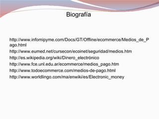 Biografía


http://www.infomipyme.com/Docs/GT/Offline/ecommerce/Medios_de_P
ago.html
http://www.eumed.net/cursecon/ecoinet/seguridad/medios.htm
http://es.wikipedia.org/wiki/Dinero_electrónico
http://www.fce.unl.edu.ar/ecommerce/medios_pago.htm
http://www.todoecommerce.com/medios-de-pago.html
http://www.worldlingo.com/ma/enwiki/es/Electronic_money
 