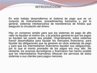 INTRODUCCIÓN:

 

    En este trabajo desarrollamos el sistema de pago que es un
    conjunto de instrumentos, procedimientos bancarios y, por lo
    general, sistemas interbancarios de transferencia de fondos que
    aseguran la circulación del dinero.

    Hay un consenso amplio para que los sistemas de pago de alto
    valor se liquiden el mismo día, y la práctica general es que los pagos
    se liquiden tan pronto sea posible. Originalmente, estos sistemas
    fueron desarrollados para liquidar los mercados financieros, para
    liquidar las obligaciones que se generan en otros sistemas de pago
    y para que los intermediarios financieros liquiden sus obligaciones,
    por lo que el monto promedio de los pagos era muy alto. No
    obstante, los avances tecnológicos y financieros han hecho posible
    que los intermediarios financieros ofrezcan los servicios de estos
    sistemas a sus clientes para pagos menores.
 