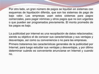 Por otro lado, un gran número de pagos se liquidan en sistemas con
esquemas de liquidación diferida, que son los sistemas de pago de
bajo valor. Las empresas usan estos sistemas para pagos
comerciales, para pagar nóminas y otros pagos que no son urgentes
o que pueden ser programados previamente. El monto promedio de
los pagos es bajo.

La publicidad por internet es una recopilación de datos relacionados;
siendo su objetivo el de conocer sus características y sus ventajas y
desventajas, así como su conveniencia o no para las empresas.
Primero trataremos las características generales de la publicidad por
Internet, para luego estudiar sus ventajas y desventajas, y por último
determinar cuándo es conveniente anunciarse en Internet y cuando
no.
 