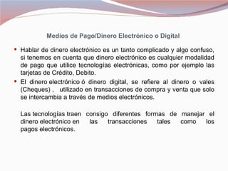 Medios de Pago/Dinero Electrónico o Digital

 Hablar de dinero electrónico es un tanto complicado y algo confuso,
  si tenemos en cuenta que dinero electrónico es cualquier modalidad
  de pago que utilice tecnologías electrónicas, como por ejemplo las
  tarjetas de Crédito, Debito.
 El dinero electrónico ó dinero digital, se refiere al dinero o vales
  (Cheques) , utilizado en transacciones de compra y venta que solo
  se intercambia a través de medios electrónicos.

  Las tecnologías traen consigo diferentes formas de manejar el
  dinero electrónico en  las   transacciones   tales como   los
  pagos electrónicos.
 