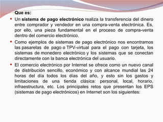 Que es:
 Un sistema de pago electrónico realiza la transferencia del dinero
  entre comprador y vendedor en una compra-venta electrónica. Es,
  por ello, una pieza fundamental en el proceso de compra-venta
  dentro del comercio electrónico.
 Como ejemplos de sistemas de pago electrónico nos encontramos
  las pasarelas de pago o TPV-virtual para el pago con tarjeta, los
  sistemas de monedero electrónico y los sistemas que se conectan
  directamente con la banca electrónica del usuario.
 El comercio electrónico por Internet se ofrece como un nuevo canal
  de distribución sencillo, económico y con alcance mundial las 24
  horas del día todos los días del año, y esto sin los gastos y
  limitaciones de una tienda clásica: personal, local, horario,
  infraestructura, etc. Los principales retos que presentan los EPS
  (sistemas de pago electrónicos) en Internet son los siguientes:
 