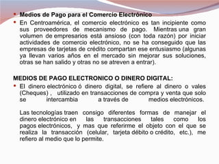  Medios de Pago para el Comercio Electrónico
 En Centroamérica, el comercio electrónico es tan incipiente como
  sus proveedores de mecanismo de pago. Mientras una gran
  volumen de empresarios está ansioso (con toda razón) por iniciar
  actividades de comercio electrónico, no se ha conseguido que las
  empresas de tarjetas de crédito compartan ese entusiasmo (algunas
  ya llevan varios años en el mercado sin mejorar sus soluciones,
  otras se han salido y otras no se atreven a entrar).

MEDIOS DE PAGO ELECTRONICO O DINERO DIGITAL:
 El dinero electrónico ó dinero digital, se refiere al dinero o vales
  (Cheques) , utilizado en transacciones de compra y venta que solo
  se        intercambia        a través de        medios electrónicos.

  Las tecnologías traen consigo diferentes formas de manejar el
  dinero electrónico en    las    transacciones   tales    como     los
  pagos electrónicos, y mas que referirme el objeto con el que se
  realiza la transacción (celular, tarjeta débito o crédito, etc.), me
  refiero al medio que lo permite.
 