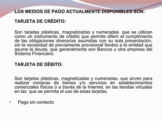 LOS MEDIOS DE PAGO ACTUALMENTE DISPONIBLES SON:

  TARJETA DE CRÉDITO:

  Son tarjetas plásticas, magnetizadas y numeradas que se utilizan
  como un instrumento de crédito que permite diferir el cumplimiento
  de las obligaciones dinerarias asumidas con su sola presentación,
  sin la necesidad de previamente provisional fondos a la entidad que
  asume la deuda, que generalmente son Bancos u otra empresa del
  Sistema Financiero.

  TARJETA DE DÉBITO:


  Son tarjetas plásticas, magnetizadas y numeradas, que sirven para
  realizar compras de bienes y/o servicios en establecimientos
  comerciales físicos ó a través de la Internet, en las tiendas virtuales
  en las que se permita el uso de estas tarjetas.

•      Pago sin contacto
 