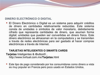 DINERO ELECTRÓNICO O DIGITAL
 El Dinero Electrónico o Digital es un sistema para adquirir créditos
   de dinero en cantidades relativamente reducidas. Este sistema
   consta de unidades o símbolos de valor monetario, debidamente
   cifrado que representa cantidades de dinero, que asumen forma
   digital; unidades que pueden ser convertidas en dinero físico. Este
   dinero electrónico se almacenan en la computadora y se transmiten
   a través de redes electrónicas para ser gastado al hacer compras
   electrónicas a través de Internet.

   TARJETAS INTELIGENTES O SMARTS CARDS
Tarjetas Inteligentes & iButton© ,
  http://www.tvirtual.com.mx/Tarjetas.html

 Este tipo de pago considerado por los consumidores como dinero a vista
   es muy popular en Francia pero poco usado en Estados Unidos.
 