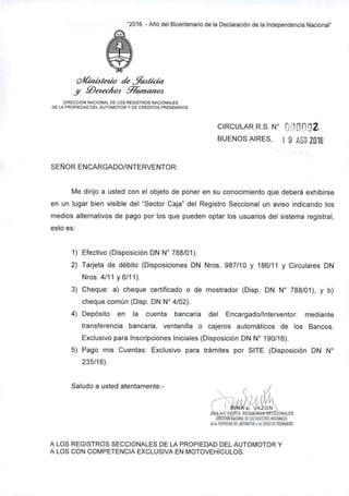 "2016 - Año del Bicentenario de la Declaración de la Independencia Nacional"
cltím4/etlo de $l4tidr"
.Y .0CfeclÍOJ %UlUUlOJ
OIRECCION NACIONAL DE lOS REGISTROS NACIONALES
DE lA PROPIEDAD DEL AUTOMOTOR Y DE CRED1TOS PRENDARIOS
CIRCULAR R.S. W O OODl..
BUENOS AIRES, 1 9 AG0201fi
SEÑOR ENCARGADO/lNTERVENTOR:
Me dirijo a usted con el objeto de poner en su conocimiento que deberá exhibirse
en un lugar bien visible del "Sector Caja" del Registro Seccional un aviso indicando los
medios alternativos de pago por los que pueden optar los usuarios del sistema registral,
esto es:
1) Efectivo (Disposición DN W 788/01).
2) Tarjeta de débito (Disposiciones DN Nros. 987/10 y 186/11 Y Circulares DN
Nros. 4/11 y 6/11).
3) Cheque: a) cheque certificado o de mostrador (Disp. DN W 788/01), y b)
cheque común (Disp. DN W 4/02).
4) Depósito en la cuenta bancaria del Encargado/lnterventor: mediante
transferencia bancaria, ventanilla o cajeros automáticos de los Bancos.
Exclusivo para Inscripciones Iniciales (Disposición DN W 190/16).
5) Pago mis Cuentas: Exclusivo para trámites por SITE (Disposición DN W
235/16).
Saludo a usted atentamente.-
,@~~~':~~''"~;IONll OElOS mlSTROS NICIDNllES
d,l. FROPIEOIOUEl lUIOMDTORy d, CREOIIOS FRlMOlRIDS
A LOS REGISTROS SECCIONALES DE LA PROPIEDAD DEL AUTOMOTOR Y
A LOS CON COMPETENCIA EXCLUSIVA EN MOTOVEHicULOS.
 