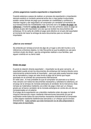 ¿Cómo pagaremos nuestra exportación o importación? 
Cuando estamos a pasos de realizar un proceso de exportación o importación 
siempre existirá un contacto personal entre dos o mas partes involucradas, 
existen varias formas de pago que consisten en credibilidad y confianza e 
intentan regular y dar seguridad a el comprador y/o vendedor al momento de 
sus transacciones las modalidades mas comunes son a la orden de pago, en 
cobranza y mediante cartas de crédito. En los dos primeros casos el pago se 
efectúa al país del importador una vez que se reciben los documentos del 
embarque. En la carta de crédito el pago será efectivo en el país del exportador 
al momento de hacer la entrega de esos documentos para su remesa al 
importador. 
¿Qué es una remesa? 
Se entiende por remesa al envió de algo de un lugar a otro del mundo o a la 
referencia a diversos objetos, lo más frecuente es que la palabra se use para 
nombrar al giro de dinero que los emigrantes realizan a sus familias, que 
siguen viviendo en su tierra natal. 
Orden de pago 
Cuando la relación directa exportador – importador es de gran cercanía , el 
exportador puede enviar los documentos de embarque de manera directa como 
mencionamos anteriormente al importador , para que este pueda hacerse cargo 
de la mercadería y luego así este envié el pago de la forma que hayan 
acordado en el contrato de compraventa internacional. 
En este caso , lo mas probable es que el comprador se acercara a su banco 
mas cercano con todos los documentos necesarios y solicitara la cobertura y el 
encargo de la remasa de moneda extranjera al vendedor de la mercancía. Esta 
remasa se materializa mediante una orden de pago o bien por un cheque 
girado por el banco vendedor de la moneda extranjera en contra de uno de sus 
corresponsales en el exterior. 
Si el pago de la exportación se a decidido mediante orden de pago no habrá 
ninguna intervención mayor mediante intervenciones bancarias ya que el 
exportador emite todos los documentos necesarios directamente al comprador 
y este pagara mediante trasferencias bancarias o un cheque que le enviara 
directamente. Cabe señalar que esta transacción es de alta peligrosidad ó 
riesgo para el exportador. 
 