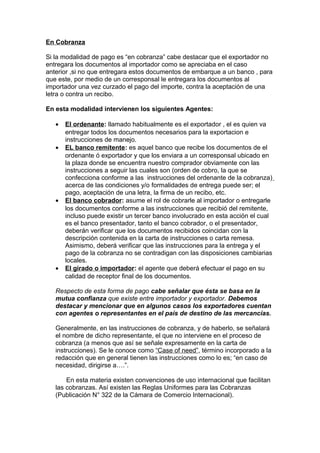 En Cobranza 
Si la modalidad de pago es “en cobranza” cabe destacar que el exportador no 
entregara los documentos al importador como se apreciaba en el caso 
anterior ,si no que entregara estos documentos de embarque a un banco , para 
que este, por medio de un corresponsal le entregara los documentos al 
importador una vez curzado el pago del importe, contra la aceptación de una 
letra o contra un recibo. 
En esta modalidad intervienen los siguientes Agentes: 
· El ordenante : llamado habitualmente es el exportador , el es quien va 
entregar todos los documentos necesarios para la exportacion e 
instrucciones de manejo. 
· EL banco remitente : es aquel banco que recibe los documentos de el 
ordenante ó exportador y que los enviara a un corresponsal ubicado en 
la plaza donde se encuentra nuestro comprador obviamente con las 
instrucciones a seguir las cuales son (orden de cobro, la que se 
confecciona conforme a las instrucciones del ordenante de la cobranza) 
acerca de las condiciones y/o formalidades de entrega puede ser; el 
pago, aceptación de una letra, la firma de un recibo, etc. 
· El banco cobrador : asume el rol de cobrarle al importador o entregarle 
los documentos conforme a las instrucciones que recibió del remitente, 
incluso puede existir un tercer banco involucrado en esta acción el cual 
es el banco presentador, tanto el banco cobrador, o el presentador, 
deberán verificar que los documentos recibidos coincidan con la 
descripción contenida en la carta de instrucciones o carta remesa. 
Asimismo, deberá verificar que las instrucciones para la entrega y el 
pago de la cobranza no se contradigan con las disposiciones cambiarias 
locales. 
· El girado o importador : el agente que deberá efectuar el pago en su 
calidad de receptor final de los documentos. 
Respecto de esta forma de pago cabe señalar que ésta se basa en la 
mutua confianza que existe entre importador y exportador. Debemos 
destacar y mencionar que en algunos casos los exportadores cuentan 
con agentes o representantes en el país de destino de las mercancías. 
Generalmente, en las instrucciones de cobranza, y de haberlo, se señalará 
el nombre de dicho representante, el que no interviene en el proceso de 
cobranza (a menos que así se señale expresamente en la carta de 
instrucciones). Se le conoce como “Case of need”, término incorporado a la 
redacción que en general tienen las instrucciones como lo es; “en caso de 
necesidad, dirigirse a….”. 
En esta materia existen convenciones de uso internacional que facilitan 
las cobranzas. Así existen las Reglas Uniformes para las Cobranzas 
(Publicación N° 322 de la Cámara de Comercio Internacional). 
 
