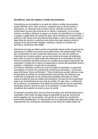Acreditivos, carta de creditos ó credito documentario. 
Entendemos por el acreditivo a la carta de crédito o crédito documentario 
puede definirse como “todo convenio, cualquiera sea su denominación o 
descripción, en virtud del cual un banco emisor, obrando a petición y en 
conformidad con las instrucciones de un cliente ú ordenante, o a su propio 
nombre, se obliga a efectuar un pago a un tercero u/o beneficiario a su orden, o 
a aceptar y pagar letras de cambio es decir “giros” libradas por el beneficiario; o 
autoriza a otro banco para que efectúe tales pagos o para que acepte y pague 
tales letras de cambio; o autoriza a otro banco para que negocie contra la 
entrega de los documentos exigidos, siempre y cuando se cumplan los 
términos y condiciones del crédito. 
Esta forma de pago se utiliza cuando el exportador desea recibir el pago de los 
productos en cuestión tan pronto como éstos hayan sido despachados. Para 
ello, el importador es decir ordenante debe tomar una carta de crédito por 
intermedio de un banco emisor, que es cual recibe el encargo del ordenante 
para emitir la carta de crédito antes del embarque de la mercadería. De esta 
forma el importador solicitará al banco en cuestión que ponga a disposición del 
exportador, a través de un banco corresponsal en el país del exportador (banco 
avisador o notificador), el valor de la mercadería. 
Si el banco notificador confirma la carta de crédito al exportador, le garantiza 
que pagará su importe de cumplirse las condiciones impuestas y, en tal caso, 
pasa a llamarse “banco confirmador”. Tales condiciones pueden referirse a que 
el exportador le exhiba los correspondientes documentos de embarque que 
evidencien el despacho en las condiciones pactadas entre ellos (en estos 
casos se habla de carta de crédito documentaria). De esta forma el exportador 
pasa a ser el beneficiario de esa carta de crédito. En este caso, y a diferencia 
de la cobranza, al exportador no le afecta la oportunidad en que el importador 
reembolse al banco emisor el valor de la operación, no debe esperar los 
resultados de la gestión de cobro ya que no existe. 
En general, se podría decir que es la forma de pago más recomendada para el 
exportador. Este medio de pago otorga la seguridad de que las mercancías 
serán pagadas una vez enviadas y tan pronto se cumplan las condiciones 
previamente establecidas. En este sentido es muy importante señalar que, por 
regla general, las condiciones contenidas en las cartas de crédito deben ser 
 