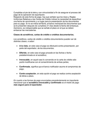 Cumplidas al pie de la letra y con minuciosidad a fin de asegurar el proceso del 
pago de la operación de exportación. 
Respecto de esta forma de pago, hay que señalar que los Usos y Reglas 
Uniformes Relativos a las Cartas de Crédito indican la necesidad de especificar 
una fecha de vencimiento y un lugar para la presentación de los documentos 
para su pago. Si no se indica tal fecha, el banco rechazará los documentos que 
se le presenten después de cumplidos 21 días desde la fecha del embarque. 
Asimismo, es indispensable que se señale el plazo en el que se deben 
embarcar las mercaderías. 
Clases de acreditivos, cartas de crédito o créditos documentarios. 
Los acreditivos, cartas de crédito o créditos documentarios pueden ser de 
distintas clases, a saber: 
· A la vista, en este caso el pago se efectuará contra presentación, por 
parte del exportador, de los documentos; 
· Diferido, en este caso el pago procede en las fechas o fecha 
predeterminada en el acreditivo; 
· Irrevocable, en aquel caso lo convenido en la carta de crédito sólo 
podrá modificarse con el consentimiento de ambas partes; 
· Confirmada, significa que el banco notificador asume el compromiso de 
pago; 
· Contra aceptación, en esta opción el pago se realiza contra aceptación 
de letras a plazo. 
En cuanto a las formas de pago enunciadas precedentemente es importante 
mencionar que el acreditivo irrevocable y confirmado es el medio de pago 
más seguro para el exportador. 
 