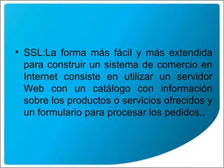 SSL: La forma más fácil y más extendida para construir un sistema de comercio en Internet consiste en utilizar un servidor Web con un catálogo con información sobre los productos o servicios ofrecidos y un formulario para procesar los pedidos..  