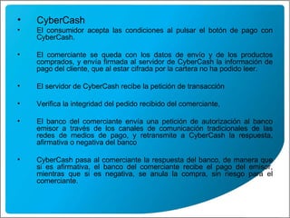 CyberCash El consumidor acepta las condiciones al pulsar el botón de pago con CyberCash.  El comerciante se queda con los datos de envío y de los productos comprados, y envía firmada al servidor de CyberCash la información de pago del cliente, que al estar cifrada por la cartera no ha podido leer. El servidor de CyberCash recibe la petición de transacción Verifica la integridad del pedido recibido del comerciante,  El banco del comerciante envía una petición de autorización al banco emisor a través de los canales de comunicación tradicionales de las redes de medios de pago, y retransmite a CyberCash la respuesta, afirmativa o negativa del banco  CyberCash pasa al comerciante la respuesta del banco, de manera que si es afirmativa, el banco del comerciante recibe el pago del emisor, mientras que si es negativa, se anula la compra, sin riesgo para el comerciante. 