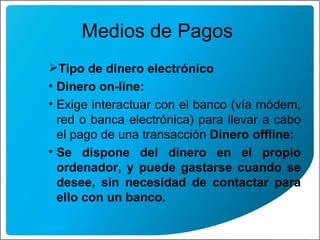 Medios de Pagos  Tipo de dinero electrónico Dinero on-line: Exige interactuar con el banco (vía módem, red o banca electrónica) para llevar a cabo el pago de una transacción  Dinero offline: Se dispone del dinero en el propio ordenador, y puede gastarse cuando se desee, sin necesidad de contactar para ello con un banco.   