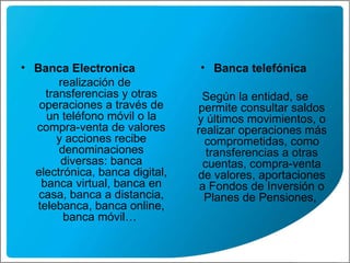 Banca Electronica realización de transferencias y otras operaciones a través de un teléfono móvil o la compra-venta de valores y acciones recibe denominaciones diversas: banca electrónica, banca digital, banca virtual, banca en casa, banca a distancia, telebanca, banca online, banca móvil…   Banca telefónica  Según la entidad, se permite consultar saldos y últimos movimientos, o realizar operaciones más comprometidas, como transferencias a otras cuentas, compra-venta de valores, aportaciones a Fondos de Inversión o Planes de Pensiones,   