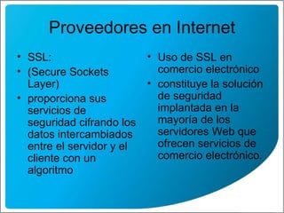 Proveedores en Internet SSL: (Secure Sockets Layer ) proporciona sus servicios de seguridad cifrando los datos intercambiados entre el servidor y el cliente con un algoritmo  Uso de SSL en comercio electrónico  constituye la solución de seguridad implantada en la mayoría de los servidores Web que ofrecen servicios de comercio electrónico.  