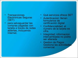 Transacciones Electrónicas Seguras (SET)  para salvaguardar las compras pagadas con tarjeta a través de redes abiertas, incluyendo Internet.  Qué servicios ofrece SET  Autenticacion : llenan formularios de certificación digital Confidencialidad: el numero de la tarjeta es cifra. Integridad: informacion intercambiada no podra ser alterada Gestion de Pagos: Gestiona las actividades comercial. 