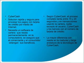 CyberCash Solucion rapida y segura para procesar los pagos con tarjeta de crédito por medio de Internet. Necesita un software de cartera  que resida permanentemente  en la computadora. se asegura que  el comerciante y el consumidor  obtengan  sus beneficios. Según CyberCash, el proceso completo tarda entre 15 y 20 segundos y en transacciones usando la cartera, nadie excepto el usuario, CyberCash y los bancos ven el número de tarjeta de crédito.  La mayor diferencia con  SET  reside en la madurez y larga andadura de la tecnología de CyberCash,  