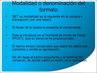 Modalidad o denominación del formato SET su modalidad es la siguiente en la compra o transacción con una tarjeta. El titular de la tarjeta la presenta al comerciante. Éste la introduce en el Terminal de Punto de Venta (POST), que su banco le ha proporcionado. El banco emisor comprueba que todos los datos son correctos y remite su aprobación. De ahí llega al banco adquiriente y al terminal del comercio, de donde saldrá el recibo de la operación. 
