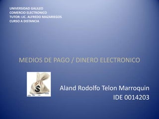 UNIVERSIDAD GALILEO
COMERCIO ELECTRONICO
TUTOR: LIC. ALFREDO MAZARIEGOS
CURSO A DISTANCIA




     MEDIOS DE PAGO / DINERO ELECTRONICO


                            Aland Rodolfo Telon Marroquin
                                              IDE 0014203
 