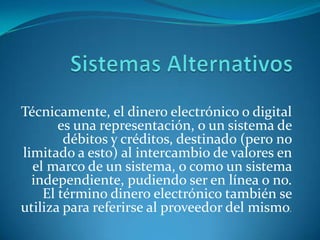 Sistemas AlternativosTécnicamente, el dinero electrónico o digital es una representación, o un sistema de débitos y créditos, destinado (pero no limitado a esto) al intercambio de valores en el marco de un sistema, o como un sistema independiente, pudiendo ser en línea o no. El término dinero electrónico también se utiliza para referirse al proveedor del mismo. 