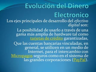 Evolución del Dinero ElectronicoLos ejes principales de desarrollo del efectivo digital son:La posibilidad de usarlo a través de una gama más amplia de hardware tal como tarjetas de crédito garantizadas,Que las cuentas bancarias vinculadas, en general, se utilicen en un medio de Internet, para el intercambio con Micropagos seguros como en el sistema de las grandes corporaciones (PayPal).