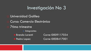 Investigación No 3
   Universidad Galileo
   Curso: Comercio Electrónico
   7timo trimestre
                Integrantes
       Brenda Lorenti         Carne IDE09117034
       Pedro Lopez            Carne IDE08417001
 