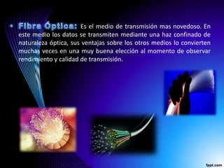Es el medio de transmisión mas novedoso. En
este medio los datos se transmiten mediante una haz confinado de
naturaleza óptica, sus ventajas sobre los otros medios lo convierten
muchas veces en una muy buena elección al momento de observar
rendimiento y calidad de transmisión.
 