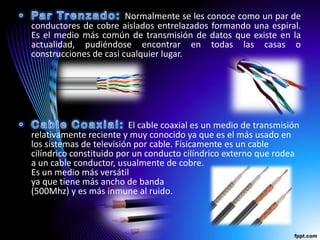 Normalmente se les conoce como un par de
conductores de cobre aislados entrelazados formando una espiral.
Es el medio más común de transmisión de datos que existe en la
actualidad, pudiéndose encontrar en todas las casas o
construcciones de casi cualquier lugar.




                          El cable coaxial es un medio de transmisión
relativamente reciente y muy conocido ya que es el más usado en
los sistemas de televisión por cable. Físicamente es un cable
cilíndrico constituido por un conducto cilíndrico externo que rodea
a un cable conductor, usualmente de cobre.
Es un medio más versátil
ya que tiene más ancho de banda
(500Mhz) y es más inmune al ruido.
 