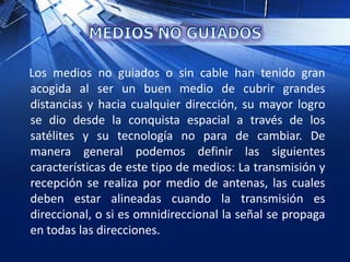 Los medios no guiados o sin cable han tenido gran
acogida al ser un buen medio de cubrir grandes
distancias y hacia cualquier dirección, su mayor logro
se dio desde la conquista espacial a través de los
satélites y su tecnología no para de cambiar. De
manera general podemos definir las siguientes
características de este tipo de medios: La transmisión y
recepción se realiza por medio de antenas, las cuales
deben estar alineadas cuando la transmisión es
direccional, o si es omnidireccional la señal se propaga
en todas las direcciones.
 