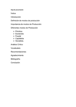 Hoja de presentación
Índice
Introducción
Definición de modos de producción
Importancia de modos de Producción
Diferentes modos de Producción
 Primitivo
 Esclavista
 Feudal
 Capitalista
 Socialista.
Análisis Crítico
Vocabulario
Recomendaciones
Agradecimiento
Bibliografía
Conclusión
 