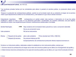 23 
LAS CONTRAESCRITURAS. Art.1707 CC 
"Las escrituras privadas hechas por los contratantes para alterar lo pactado en escritura pública, no producirán efecto contra 
terceros. 
Tampoco lo producirán las contraescrituras públicas, cuando no se ha tomado razón de su contenido al margen de la escritura 
matriz cuyas disposiciones se alteran en la contraescritura, y del traslado en cuya virtud a obrado el tercero ” 
Interpretación mayoritaria contraescritura en sentido amplio: toda escritura o instrumento en el que las partes 
modifiquen o alteren en todo o parte, en sus elementos esenciales o accidentales, los contratos celebrados, sea para dejarlos 
totalmente sin efecto, sea simplemente para introducir modificaciones substanciales o de detalle. 
Sentido Restringido Deja constancia de la simulación total o parcial de un acto o convención ostensible 
No es una convención nueva 
Valor probatorio RG de los instrumentos 
Efectos Respecto de las partes pleno valor probatorio Prima voluntad real (1545 y 1560 CC) 
Respecto de terceros No producen efectos por RG 
Excepcionalmente, las contraescritura producirán efectos respecto de terceros si: 
Consta en un instrumento público, destinadas a alterar lo establecido en otro instrumento público, siempre que : 
1. Se tome nota de la contraescritura al margen de la matriz de la escritura pública que se altera con el otorgamiento de aquella; y 
2. Debe tomarse nota de la contraescritura en la copia de la escritura pública que se altera y en cuya virtud ha actuado el tercero 
R. Montero 
