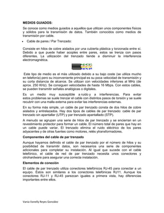 MEDIOS GUIADOS:
Se conoce como medios guiados a aquellos que utilizan unos componentes físicos
y sólidos para la transmisión de datos. También conocidos como medios de
transmisión por cable.
   Cable de pares / Par Trenzado:

Consiste en hilos de cobre aislados por una cubierta plástica y torzonada entre sí.
Debido a que puede haber acoples entre pares, estos se trenza con pasos
diferentes. La utilización del trenzado tiende a disminuir la interferencia
electromagnética.



 Este tipo de medio es el más utilizado debido a su bajo coste (se utiliza mucho
en telefonía) pero su inconveniente principal es su poca velocidad de transmisión y
su corta distancia de alcance. Se utilizan con velocidades inferiores al MHz (de
aprox. 250 KHz). Se consiguen velocidades de hasta 16 Mbps. Con estos cables,
se pueden transmitir señales analógicas o digitales.
Es un medio muy susceptible a ruido y a interferencias. Para evitar
estos problemas se suele trenzar el cable con distintos pasos de torsión y se suele
recubrir con una malla externa para evitar las interferencias externas.
En su forma más simple, un cable de par trenzado consta de dos hilos de cobre
aislados y entrelazados. Hay dos tipos de cables de par trenzado: cable de par
trenzado sin apantallar (UTP) y par trenzado apantallado (STP).
A menudo se agrupan una serie de hilos de par trenzado y se encierran en un
revestimiento protector para formar un cable. El número total de pares que hay en
un cable puede variar. El trenzado elimina el ruido eléctrico de los pares
adyacentes y de otras fuentes como motores, relés ytransformadores.
Componentes del cable de par trenzado
Aunque hayamos definido el cable de par trenzado por el número de hilos y su
posibilidad de transmitir datos, son necesarios una serie de componentes
adicionales para completar su instalación. Al igual que sucede con el cable
telefónico, el cable de red de par trenzado necesita unos conectores y
otrohardware para asegurar una correcta instalación.
Elementos de conexión
El cable de par trenzado utiliza conectores telefónicos RJ-45 para conectar a un
equipo. Éstos son similares a los conectores telefónicas RJ11. Aunque los
conectores RJ-11 y RJ-45 parezcan iguales a primera vista, hay diferencias
importantes entre ellos.




Vania Vanelly Reyes González
 