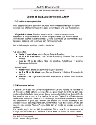 MEDIOS DE SALIDA EN EDIFICIOS DE ALTURA<br />1.0 Consideraciones generales<br />Para poder evacuar un edificio en altura es imprescindible contar con escaleras seguras para ello las mismas deben estar contenidas en una caja de escaleras.<br />1.1Caja de Escaleras: Escalera incombustible contenida entre muros de resistencia al fuego acorde con el mayor riesgo existente. Sus accesos serán cerrados con puertas de doble contacto y cierre automático. Es recomendable que la caja de escalera esté construida con  hormigón armado.<br />Los edificios según su altura y destino requieren<br />1.2  Viviendas:<br />hasta 12 m de altura: sin conformar Caja de Escalera<br />de 12 a 30 m de altura: con Caja de Escalera y Sistema Evacuador de Humos<br />más de 30 m de altura: Caja de Escalera, Antecámara y Sistema Evacuador de Humos<br />1.3 Otros Usos:<br />hasta 9 m de altura: sin conformar Caja de Escalera<br />de 9 a 12 m de altura: con Caja de Escalera y Sistema Evacuado de Humos<br />más de 12 m: Caja de Escalera con Antecámara y Sistema Evacuador de Humos<br />2.0 Números de salidas:<br />Según la Ley 19.587 y su Decreto Reglamentario 351/79 Higiene y Seguridad en el Trabajo: en todo edificio con superficie de piso mayor de 2500 m2 por piso, excluyendo el piso bajo, cada unidad de uso independiente tendrá a disposición de los usuarios, por lo menos dos medios de escape. Todos los edificios que en adelante se usen para comercio o industria cuya superficie de piso exceda de 600 m2 excluyendo el piso bajo tendrán dos medios de escape ajustados a las disposiciones de esta reglamentación, conformando quot;
caja de escaleraquot;
. Podrá ser una de ellas auxiliar quot;
exteriorquot;
, conectada con un medio de escape general o público.<br />En cambio según la Ley 962 Accesibilidad Física para Todos incorporada al Código de Edificación de la Ciudad de Buenos Aires , la misma fue incorporada a <br />algunas jurisdicciones del país, todos los pisos que a excepción de la planta baja que superen los 600 m2 deben poseer al menos 2 escaleras de salida, una podrá ser una de ellas auxiliar quot;
exteriorquot;
, conectada con un medio de escape general o público.<br />Además <br />En ningún caso se deberá recorrer más de 40 m metros para alcanzar un medio de salida, En sótanos esta distancia se reduce a 20 metros, cabe destacar que la Ley 962 Accesibilidad Física para Todos incorporada al Código de Edificación de la Ciudad de Buenos Aires reduce estos valores a 30 y 15 m respectivamente.<br />Todo piso alto que posea en donde se encuentren más de 300 personas deberá poseer al menos 2 escaleras de salida.<br />Si bien no está especificado en ningún reglamento es común aplicar el siguiente criterio: cualquier piso que supere los 1.000 m2 poseerá al menos 2 escaleras de salida.<br />El ancho total mínimo, la posición y el número de salidas y corredores, se determinará en función del factor de ocupación del edificio y de una constante que incluye el tiempo máximo de evacuación y el coeficiente de salida.<br />El ancho total mínimo se expresará en unidades de anchos de salida que tendrán 0,55 m. cada una, para las dos primeras y 0,45 m. para las siguientes, para edificios nuevos. Para edificios existentes, donde resulten imposible las ampliaciones se permitirán anchos menores, de acuerdo al siguiente cuadro:<br />El ancho mínimo permitido es de dos unidades de ancho de salida. En todos los casos, el ancho se medirá entre zócalos.El número quot;
nquot;
 de unidades de anchos de salida requeridas se calculará con la siguiente fórmula: quot;
nquot;
 = N/100, donde N: número total de personas a ser evacuadas (calculado en base al factor de ocupación). Las fracciones iguales o superiores a 0,5 se redondearán a la unidad por exceso.<br />A los efectos del cálculo del factor de ocupación, se establecen los valores de X.<br />A menos que la distancia máxima del recorrido o cualquier otra circunstancia haga necesario un número adicional de medios de escape y de escaleras independientes, la cantidad de estos elementos se determinará de acuerdo a las siguientes reglas.<br />Cuando por cálculo, corresponda no más de tres unidades de ancho de salida, bastará con un medio de salida o escalera de escape.<br />Cuando por cálculo, corresponda cuatro o más unidades de ancho de salida, el número de medios de escape y de escaleras independientes se obtendrá por la expresión:<br />Nº de medios de escape y escaleras<br />Las fracciones iguales o mayores de 0,50 se redondearán a la unidad siguiente.<br />3.0 Situación de los medios de escape.<br />Todo local o conjunto de locales que constituyan una unidad de uso en piso bajo, con comunicación directa a la vía pública, que tenga una ocupación mayor de 300 personas y algún punto del local diste más de 40 metros de la salida, medidos a través de la línea de libre trayectoria, tendrá por lo menos dos medios de escape. Para el 2do. medio de escape, puede usarse la salida general o pública que sirve a pisos altos, siempre que el acceso a esta salida se haga por el vestíbulo principal del edificio.<br />Los locales interiores en piso bajo, que tengan una ocupación mayor de 200 personas contarán por lo menos con dos puertas lo más alejadas posibles una de otra, que conduzcan a un lugar seguro. La distancia máxima desde un punto dentro de un local a una puerta o a la abertura exigida sobre un medio de escape, que conduzca a la vía pública, será de 40 m. medidos a través de la línea de libre trayectoria.<br />En pisos altos, sótanos y semisótanos se ajustará a lo siguiente:<br />4.0 Caja de escalera<br />Las escaleras que conformen quot;
Cajas de Escaleraquot;
 deberán reunir los siguientes requisitos:<br />Serán construidas en material incombustible y contenidas entre muros de resistencia al fuego acorde con el mayor riesgo existente.<br />Su acceso tendrá lugar a través de puerta de doble contacto, con una resistencia al fuego de igual rango que el de los muros de la caja. La puerta abrirá hacia adentro sin invadir el ancho de paso.<br />En los establecimientos la caja de escalera tendrá acceso a través de una antecámara con puerta resistente al fuego y de cierre automático en todos los niveles. Se exceptúan de la obligación de tener antecámara, las cajas de escalera de los edificios destinados a oficinas o bancos cuya altura sea menor de 20 m.<br />Deberá estar claramente señalizada e iluminada permanentemente.<br />Deberá estar libre de obstáculos no permitiéndose a través de ellas, el acceso a ningún tipo de servicios, tales como: armarios para útiles de limpieza, aberturas para conductos de incinerador y/o compactador, puertas de ascensor, hidratantes y otros.<br />Sus puertas se mantendrán permanentemente cerradas, contando con cierre automático.<br />Cuando tenga una de sus caras sobre una fachada de la edificación, la iluminación podrá ser natural utilizando materiales transparentes resistentes al fuego.<br />Los acabados o revestimientos interiores serán incombustibles y resistentes al fuego.<br />Las escaleras se construirán en tramos rectos que no podrán exceder de 21 alzadas c/uno. Las medidas de todos los escalones de un mismo tramo serán iguales entre sí y responderán a la siguiente fórmula:<br />2a. = p = 0,60 m. a 0,63 m.<br />donde: a = (alzada), no será mayor de 0,18 m.donde: p. (pedada), no será mayor de 0,26 m. <br />Los descansos tendrán el mismo ancho que el de la escalera, cuando por alguna circunstancia la autoridad de aplicación aceptara escaleras circulares o compensadas, el ancho mínimo de los escalones será de 0,18 m. y el máximo de 0,38 m.<br />Ninguna escalera podrá en forma continua seguir hacia niveles inferiores al del nivel principal de salida.<br />Las cajas de escalera que sirvan a seis o más niveles deberán ser presurizadas convenientemente con capacidad suficiente para garantizar la estanqueidad al humo.Las tomas de aire se ubicarán de tal forma que durante un incendio el aire inyectado no contamine con humo los medios de escape.<br />En edificaciones donde sea posible lograr una ventilación cruzada adecuada podrá no exigirse la presurización.<br />5.0 Medidas de las escaleras exigidas<br />Sin perjuicio de cumplir lo dispuesto para las escaleras principales y secundarias en este Código, las medidas de las escaleras exigidas de salida de un piso permitirán acomodar simultáneamente a los ocupantes de la superficie de piso servida por la escalera situada al nivel inmediato superior del tramo considerado. El ancho de una escalera no podrá ser disminuido en el sentido de la salida.<br />a. Caso general:<br />La planta de la escalera se calcula sobre la base de una persona por cada 0,25 m2. de área neta de escalones, rellanos y descansos incluidos dentro de la caja, computándose los rellanos situados al nivel de los pisos, sólo en un ancho igual al de la escalera. <br />Cuando el número de ocupantes de un piso sea mayor que 80 hasta 160, el excedente sobre 80 se puede acomodar en los rellanos situados al nivel del piso a razón de una persona por cada 0,25 m2. <br />Cuando el número de ocupantes de un piso exceda de 160, la escalera acomodará por lo menos la mitad y el resto, en los rellanos situados al nivel del piso a razón de una persona por cada 0,25 m2. <br />b. Caso de lugares de espectáculos y diversiones públicos:El ancho de las escaleras se calculará con el criterio establecido en quot;
Ancho de salidas y puertas en lugares de espectáculo y diversiones públicasquot;
.<br />6.0 Ancho de las escaleras<br />El ancho libre de una escalera se medirá entre zócalos. La proyección de cada pasamano sobre la escalera que no exceda de 0.80m, quedará incorporada al ancho libre                                           . A partir de esta proyección se medirá el ancho libre: si la saliente del pasamanos superara en cada lado 0.08m del plomo del zócalo. Los anchos mínimos son                                                 :a. caso general: 1.20m en los casos no comprendidos en los ítems siguientes. Este caso no será aplicable a edificaciones a construir sobre lotes de un ancho menor a 8.66m inclusive donde el ancho mínimo será de 1.10m.b. Locales de comercio: 0.70m cuando la escalera comunique con un local ubicado en pisos inmediatos al de la unidad comercial de uso y siempre que ese local, anexo del principal, no tenga superficie mayor que 50 m2. Tendrá 0.90m cuando esta superficie no exceda de 100m2. y el pasamano será obligatorio de un solo lado (ver gráfico Anchos mínimos en escaleras de locales de comercio)                                                    .c. Viviendas multifamiliares: 0.70m cuando se trate de una escalera interna que sirva a no más de dos pisos de una misma unidad de uso y cuando exista una escalera general que sirva a todos los pisos.Poseerá 1m cuando se trate de cuatro o menos unidades de vivienda en un predio y 1m cuando se trate de una escalera de acceso o una sola vivienda.Será 0.90m cuando esta vivienda sea para el portero o encargado. El pasamano será obligatorio de un solo lado.<br />Pasamanos en las escaleras exigidas<br />Las escaleras exigidas tendrán balaustradas, barandas o pasamanos rígidos, bien asegurados, sobre un lado por lo menos. La altura de la balaustrada o baranda, medida desde el medio del peldaño o solado de los descansos no será menor que 0,85 mts. y la suma del alto más el ancho de estas balaustradas o barandas no será inferior a 1,00 mt.En las cajas de escalera el pasamanos se colocará a una altura comprendida entre 0,85 mts. y 1,00 mt. medida desde el medio del peldaño o solado de los descansos; un claro mínimo de 0,04 mts. se mantendrá en todos sus puntos para que se pueda asir el pasamanos. Cuando el ancho de la escalera exceda de 1,50 mts. habrá balaustrada, baranda o un pasamanos por cada lado.<br />8.0 Rampas como medio de salida<br />Una rampa puede ser usada como medio exigido de salida siempre que su ubicación, construcción y ancho respondan a los requerimientos establecidos para las escaleras exigidas. La pendiente máxima será del 12 % y su solado tendrá que ser no resbaladizo.<br />9.0 Escaleras auxiliares exteriores.<br />Las escaleras auxiliares exteriores deberán reunir las siguientes características:<br />Serán construidas con materiales incombustibles.<br />Se desarrollarán en la parte exterior de los edificios, y deberán dar directamente a espacios públicos abiertos o espacios seguros.<br />Los cerramientos perimetrales deberán ofrecer el máximo de seguridad al público a fin de evitar caídas.<br />10.0 BIBLIOGRAFÍA<br />CÓDIGO DE EDIFICACIÓN DE LA CIUDAD DE VICENTE LÓPEZ<br />ANEXO I DEL DOCUMENTO COMPLEMENTARIO DEL CÓDIGO DE LA Edificación NºVI. Reglamento sobre prevención y extinción de incendios. (En estudio, Decreto 1.332).<br />LEY 19.587 Y SU DECRETO REGLAMENTARIO 351/79 Higiene y Seguridad en el Trabajo.<br />MINISTERIO DE OBRAS PÚBLICAS Y URBANISMO R.D. 2059/81, de 10 de abril, por el que se aprueba la Norma Básica de la Edificación NBE-CPI-81: Condiciones de protección contra incendios en los edificios. BB. OO. España 1981.<br />