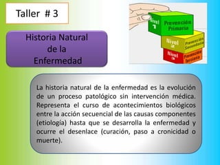 Taller # 3
Historia Natural
de la
Enfermedad
La historia natural de la enfermedad es la evolución
de un proceso patológico sin intervención médica.
Representa el curso de acontecimientos biológicos
entre la acción secuencial de las causas componentes
(etiología) hasta que se desarrolla la enfermedad y
ocurre el desenlace (curación, paso a cronicidad o
muerte).
 
