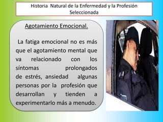 Historia Natural de la Enfermedad y la Profesión
Seleccionada
Agotamiento Emocional.
La fatiga emocional no es más
que el agotamiento mental que
va relacionado con los
síntomas prolongados
de estrés, ansiedad algunas
personas por la profesión que
desarrollan y tienden a
experimentarlo más a menudo.
 