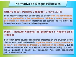 Normativa de Riesgos Psicociales
OHSAS 18001, Peligros y Riesgo(19 mayo, 2015)
Estos factores relacionan el ambiente de trabajo con las condiciones
de la organización y las necesidades, hábitos y otros aspectos
personales del trabajador. Hablamos por ejemplo de los turnos de
trabajo inestables, ritmos de trabajo impuestos.
INSHT (Instituto Nacional de Seguridad e Higiene en el
Trabajo)
Se definen como aquellas condiciones presentes en una situación laboral
directamente relacionadas con la organización del trabajo y su entorno
social, y el contenido de trabajo y la realización de la tarea y que se
presentan con capacidad para afectar el desarrollo del trabajo y la salud
(física, psíquica o social) del trabajador. Así, unas condiciones
psicosociales adversas.
 
