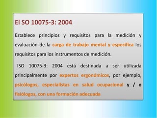 El SO 10075-3: 2004
Establece principios y requisitos para la medición y
evaluación de la carga de trabajo mental y especifica los
requisitos para los instrumentos de medición.
ISO 10075-3: 2004 está destinada a ser utilizada
principalmente por expertos ergonómicos, por ejemplo,
psicólogos, especialistas en salud ocupacional y / o
fisiólogos, con una formación adecuada
 