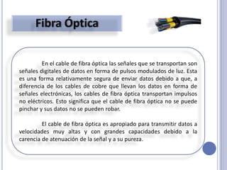En el cable de fibra óptica las señales que se transportan son
señales digitales de datos en forma de pulsos modulados de luz. Esta
es una forma relativamente segura de enviar datos debido a que, a
diferencia de los cables de cobre que llevan los datos en forma de
señales electrónicas, los cables de fibra óptica transportan impulsos
no eléctricos. Esto significa que el cable de fibra óptica no se puede
pinchar y sus datos no se pueden robar.
El cable de fibra óptica es apropiado para transmitir datos a
velocidades muy altas y con grandes capacidades debido a la
carencia de atenuación de la señal y a su pureza.
 